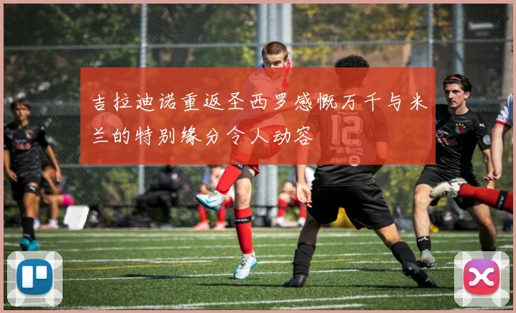 吉拉迪诺重返圣西罗感慨万千与米兰的特别缘分令人动容