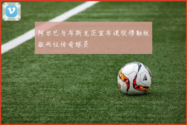 阿尔巴与布斯克茨宣布退役穆勒致敬两位传奇球员