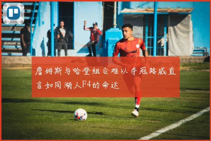 詹姆斯与哈登组合难以夺冠路威直言如同湖人F4的命运