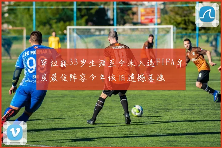 萨拉赫33岁生涯至今未入选FIFA年度最佳阵容今年依旧遗憾落选
