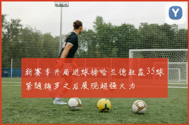 新赛季开局进球榜哈兰德狂轰35球紧随梅罗之后展现超强火力