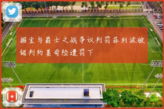 掘金与爵士之战争议判罚菲利波被错判约基奇险遭罚下