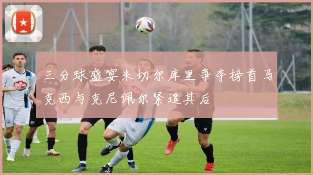 三分球盛宴米切尔库里争夺榜首马克西与克尼佩尔紧追其后