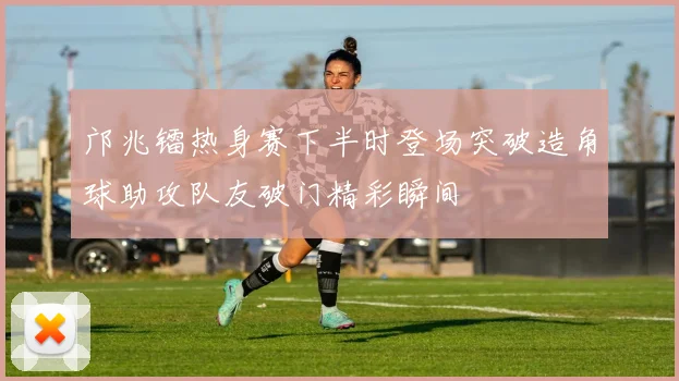 邝兆镭热身赛下半时登场突破造角球助攻队友破门精彩瞬间