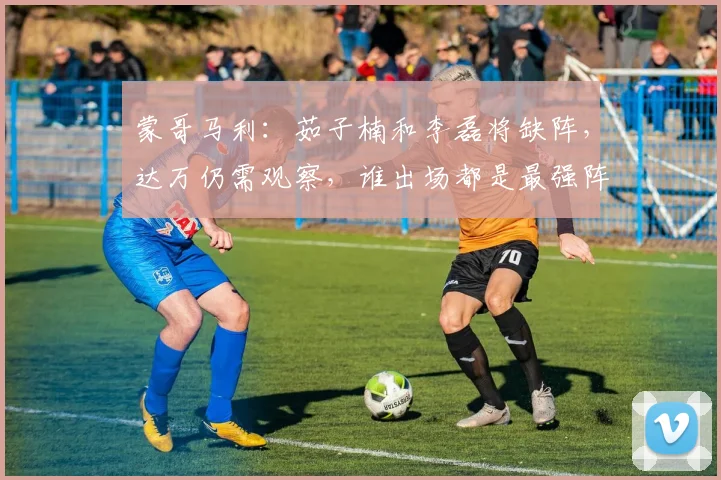蒙哥马利：茹子楠和李磊将缺阵，达万仍需观察，谁出场都是最强阵