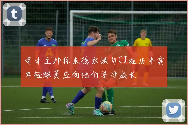 奇才主帅称米德尔顿与CJ经历丰富年轻球员应向他们学习成长