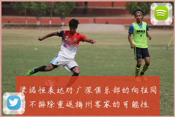 梁诺恒表达对广深俱乐部的向往同时不排除重返梅州客家的可能性