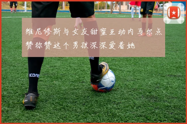 维尼修斯与女友甜蜜互动内马尔点赞称赞这个男孩深深爱着她