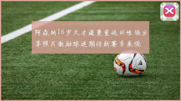 阿森纳16岁天才道曼重返训练场分享照片激励球迷期待新赛季表现
