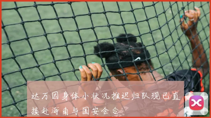 达万因身体小状况推迟归队现已直接赴海南与国安会合