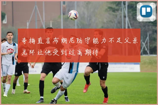 夸梅直言布朗尼防守能力不足父亲光环让他受到过高期待