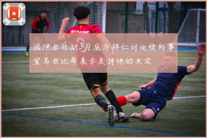 诺伊尔计划3月底与拜仁讨论续约事宜乌尔比希表示支持他的决定