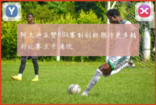 阿夫迪亚赞NBA赛制创新期待更多精彩比赛点子涌现