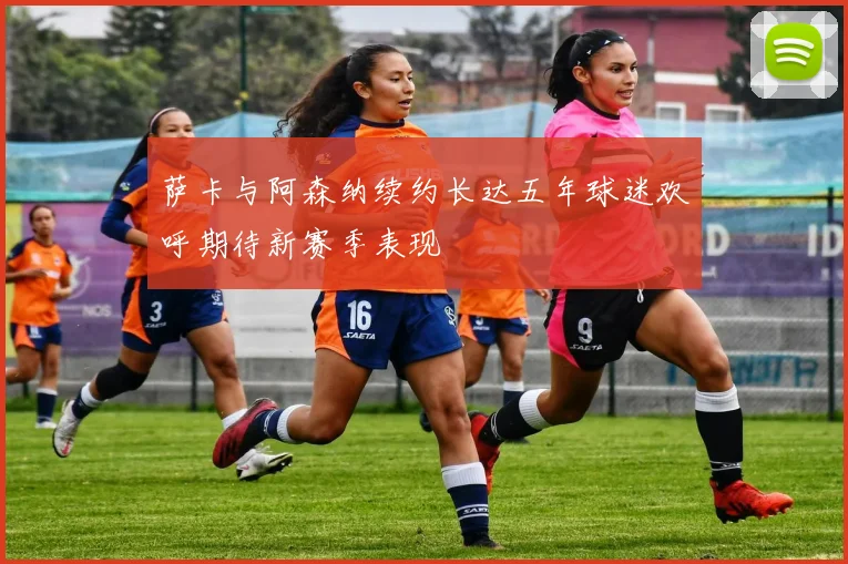 萨卡与阿森纳续约长达五年球迷欢呼期待新赛季表现