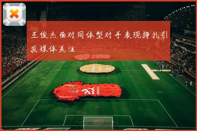 王俊杰面对同体型对手表现挣扎引发媒体关注