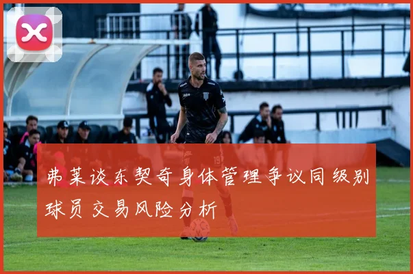 弗莱谈东契奇身体管理争议同级别球员交易风险分析