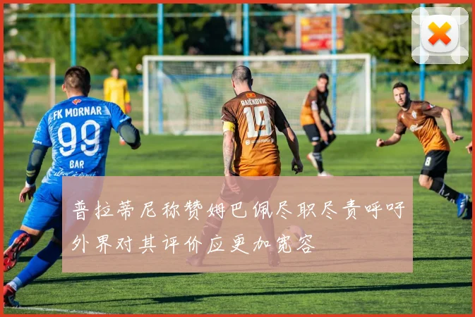 普拉蒂尼称赞姆巴佩尽职尽责呼吁外界对其评价应更加宽容